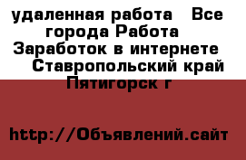 удаленная работа - Все города Работа » Заработок в интернете   . Ставропольский край,Пятигорск г.